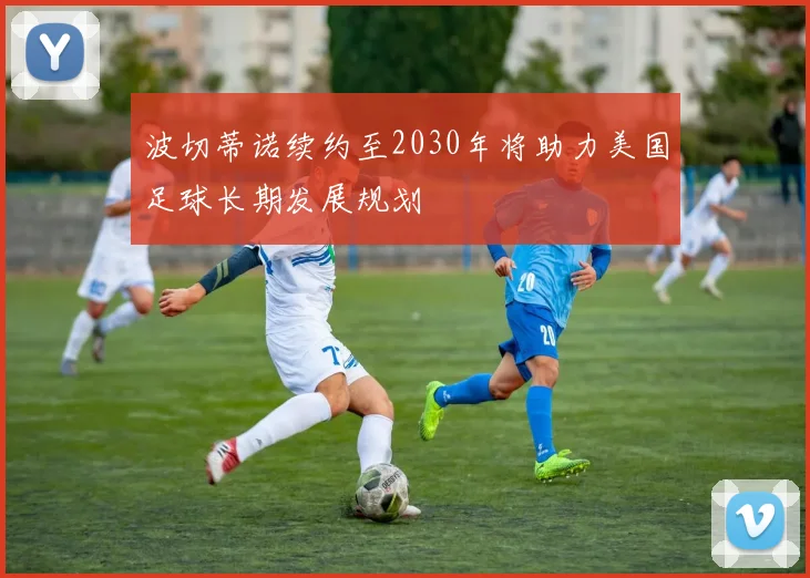 波切蒂诺续约至2030年将助力美国足球长期发展规划