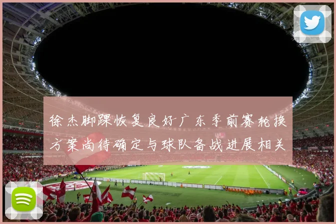 徐杰脚踝恢复良好广东季前赛轮换方案尚待确定与球队备战进展相关